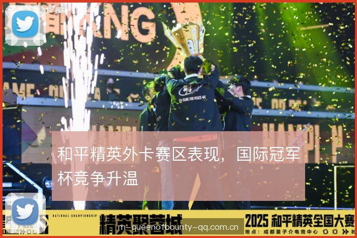 和平精英外卡赛区表现，国际冠军杯竞争升温